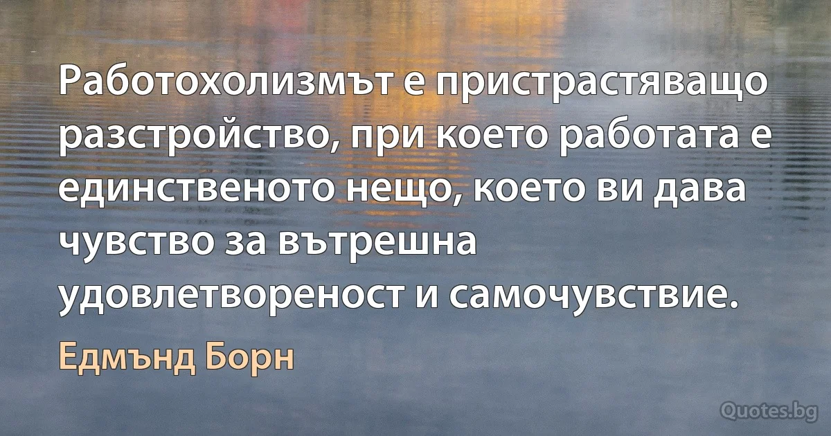 Работохолизмът е пристрастяващо разстройство, при което работата е единственото нещо, което ви дава чувство за вътрешна удовлетвореност и самочувствие. (Едмънд Борн)