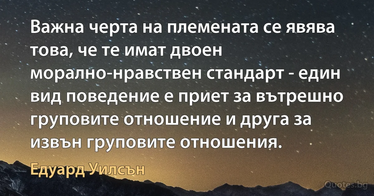 Важна черта на племената се явява това, че те имат двоен морално-нравствен стандарт - един вид поведение е приет за вътрешно груповите отношение и друга за извън груповите отношения. (Едуард Уилсън)