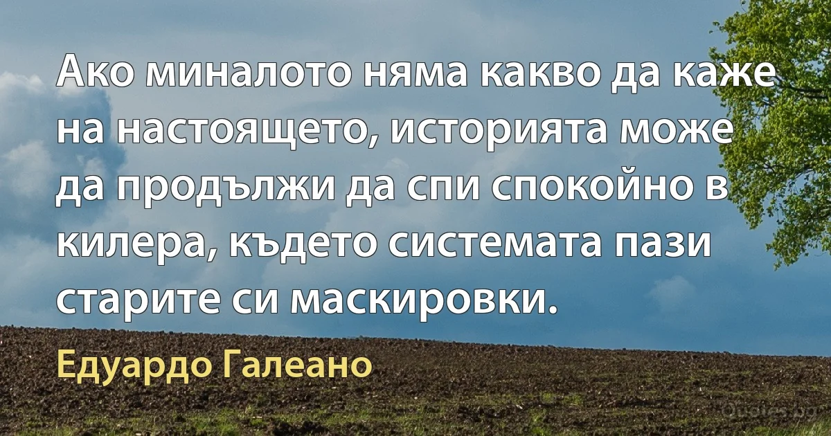 Ако миналото няма какво да каже на настоящето, историята може да продължи да спи спокойно в килера, където системата пази старите си маскировки. (Едуардо Галеано)