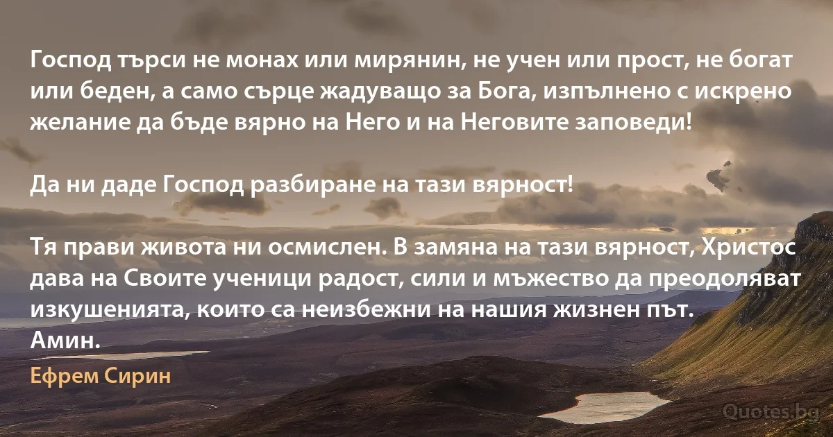 Господ търси не монах или мирянин, не учен или прост, не богат или беден, а само сърце жадуващо за Бога, изпълнено с искрено желание да бъде вярно на Него и на Неговите заповеди!

Да ни даде Господ разбиране на тази вярност!

Тя прави живота ни осмислен. В замяна на тази вярност, Христос дава на Своите ученици радост, сили и мъжество да преодоляват изкушенията, които са неизбежни на нашия жизнен път.
Амин. (Ефрем Сирин)