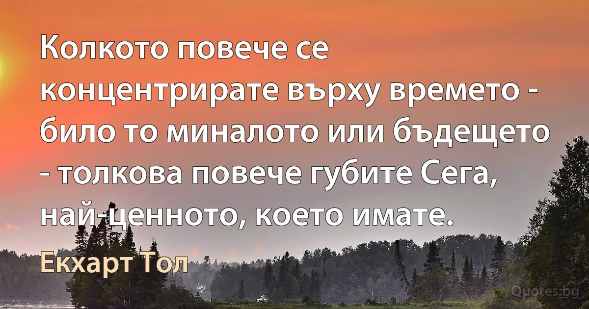 Колкото повече се концентрирате върху времето - било то миналото или бъдещето - толкова повече губите Сега, най-ценното, което имате. (Екхарт Тол)