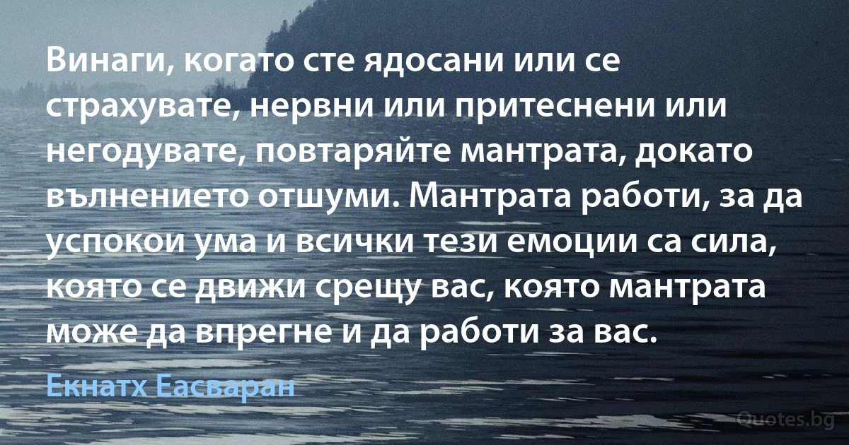 Винаги, когато сте ядосани или се страхувате, нервни или притеснени или негодувате, повтаряйте мантрата, докато вълнението отшуми. Мантрата работи, за да успокои ума и всички тези емоции са сила, която се движи срещу вас, която мантрата може да впрегне и да работи за вас. (Екнатх Еасваран)