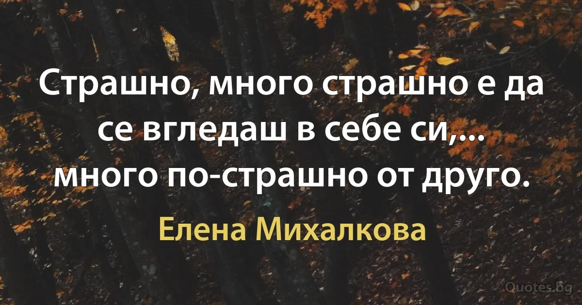 Страшно, много страшно е да се вгледаш в себе си,... много по-страшно от друго. (Елена Михалкова)