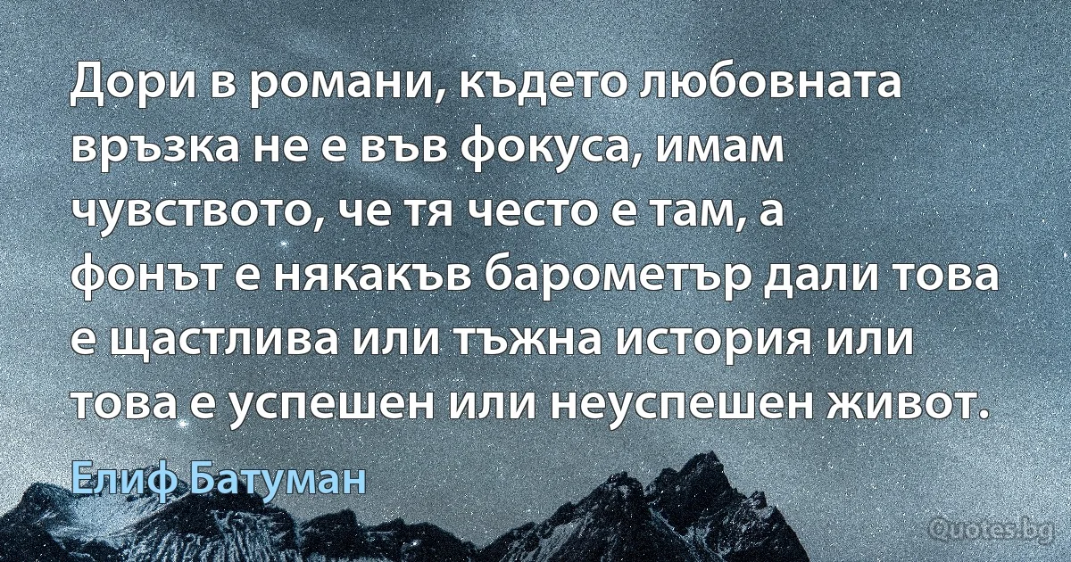 Дори в романи, където любовната връзка не е във фокуса, имам чувството, че тя често е там, а фонът е някакъв барометър дали това е щастлива или тъжна история или това е успешен или неуспешен живот. (Елиф Батуман)