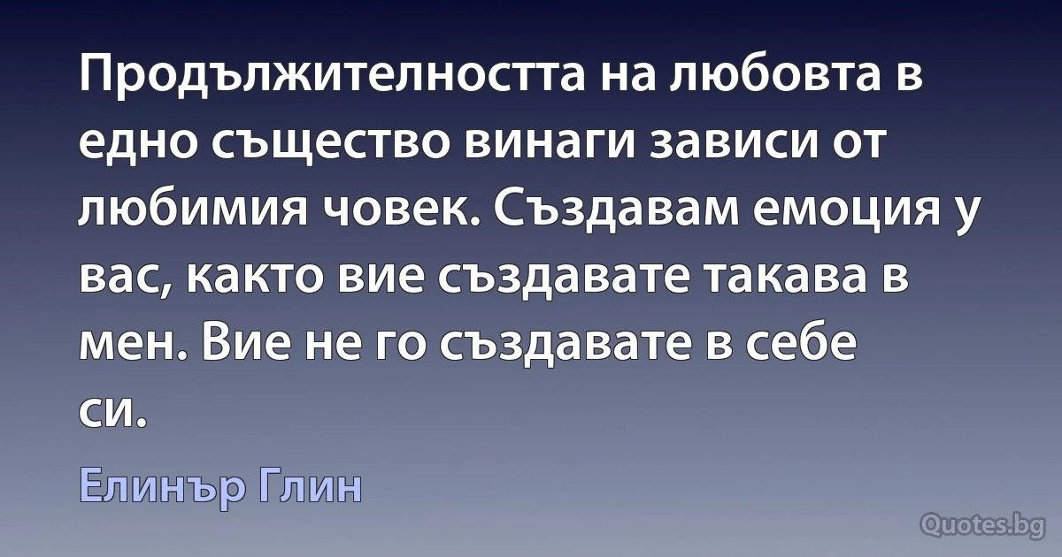 Продължителността на любовта в едно същество винаги зависи от любимия човек. Създавам емоция у вас, както вие създавате такава в мен. Вие не го създавате в себе си. (Елинър Глин)