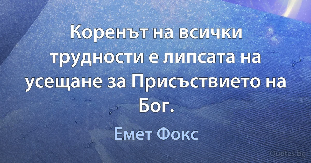 Коренът на всички трудности е липсата на усещане за Присъствието на Бог. (Емет Фокс)