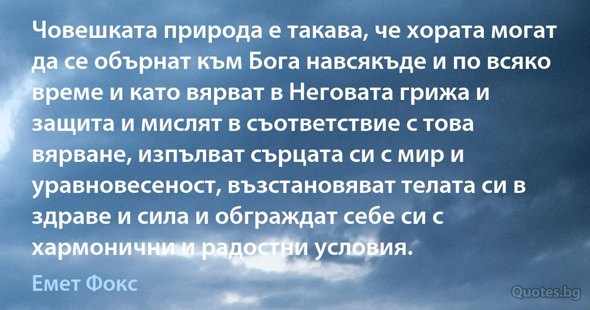 Човешката природа е такава, че хората могат да се обърнат към Бога навсякъде и по всяко време и като вярват в Неговата грижа и защита и мислят в съответствие с това вярване, изпълват сърцата си с мир и уравновесеност, възстановяват телата си в здраве и сила и обграждат себе си с хармонични и радостни условия. (Емет Фокс)