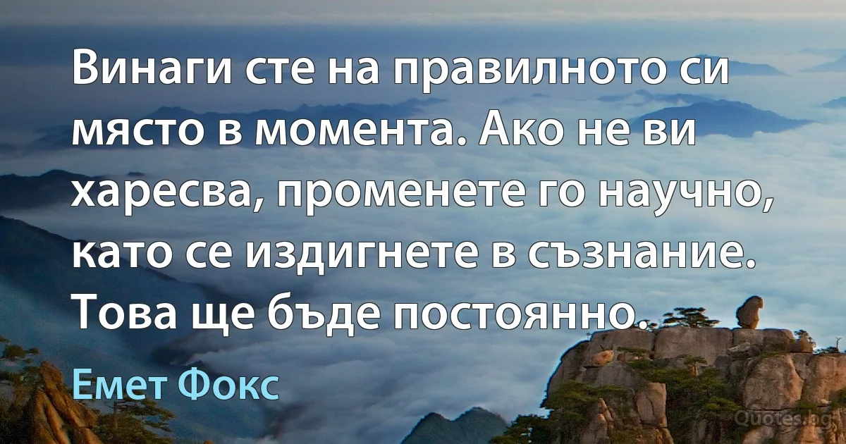 Винаги сте на правилното си място в момента. Ако не ви харесва, променете го научно, като се издигнете в съзнание. Това ще бъде постоянно. (Емет Фокс)