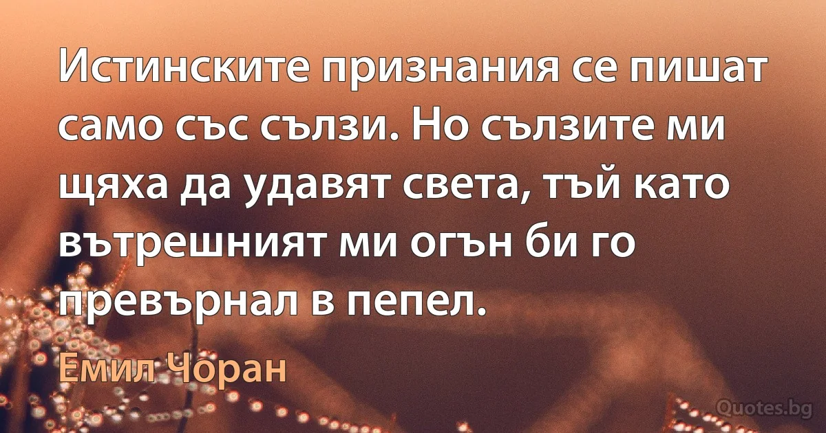 Истинските признания се пишат само със сълзи. Но сълзите ми щяха да удавят света, тъй като вътрешният ми огън би го превърнал в пепел. (Емил Чоран)