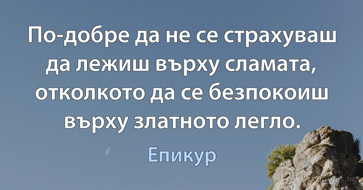 По-добре да не се страхуваш да лежиш върху сламата, отколкото да се безпокоиш върху златното легло. (Епикур)