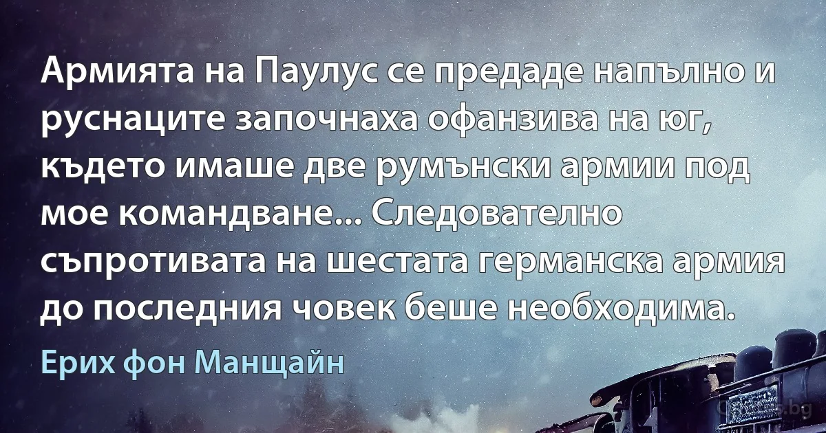 Армията на Паулус се предаде напълно и руснаците започнаха офанзива на юг, където имаше две румънски армии под мое командване... Следователно съпротивата на шестата германска армия до последния човек беше необходима. (Ерих фон Манщайн)