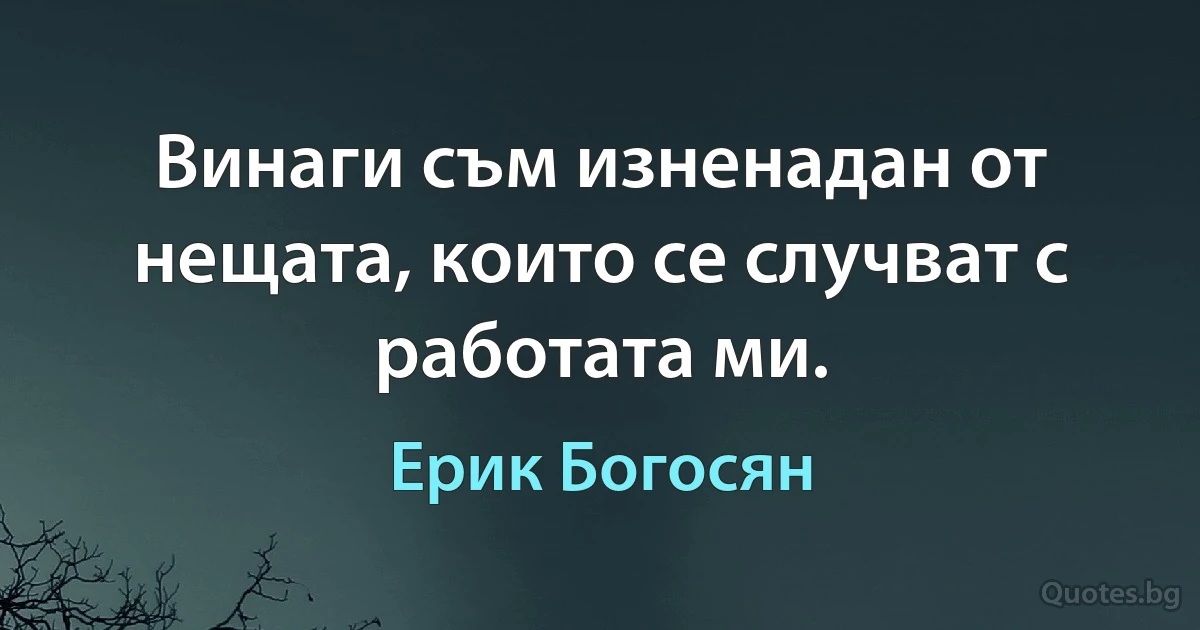 Винаги съм изненадан от нещата, които се случват с работата ми. (Ерик Богосян)