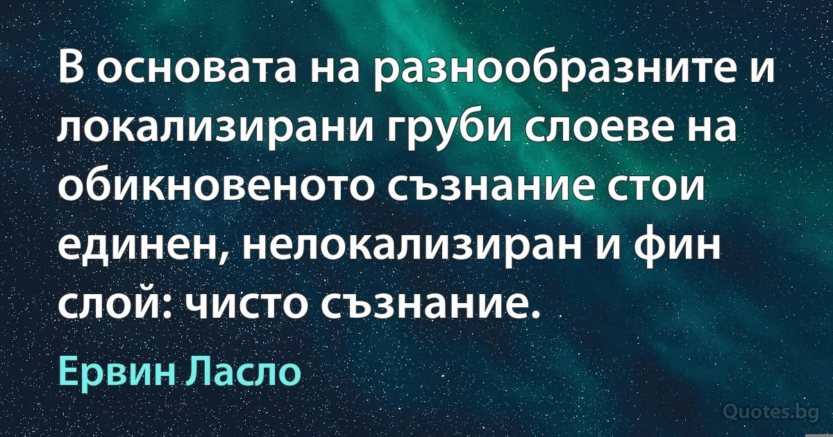 В основата на разнообразните и локализирани груби слоеве на обикновеното съзнание стои единен, нелокализиран и фин слой: чисто съзнание. (Ервин Ласло)