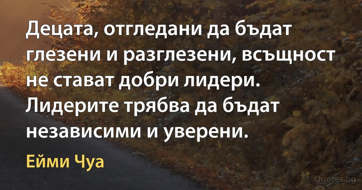 Децата, отгледани да бъдат глезени и разглезени, всъщност не стават добри лидери. Лидерите трябва да бъдат независими и уверени. (Ейми Чуа)