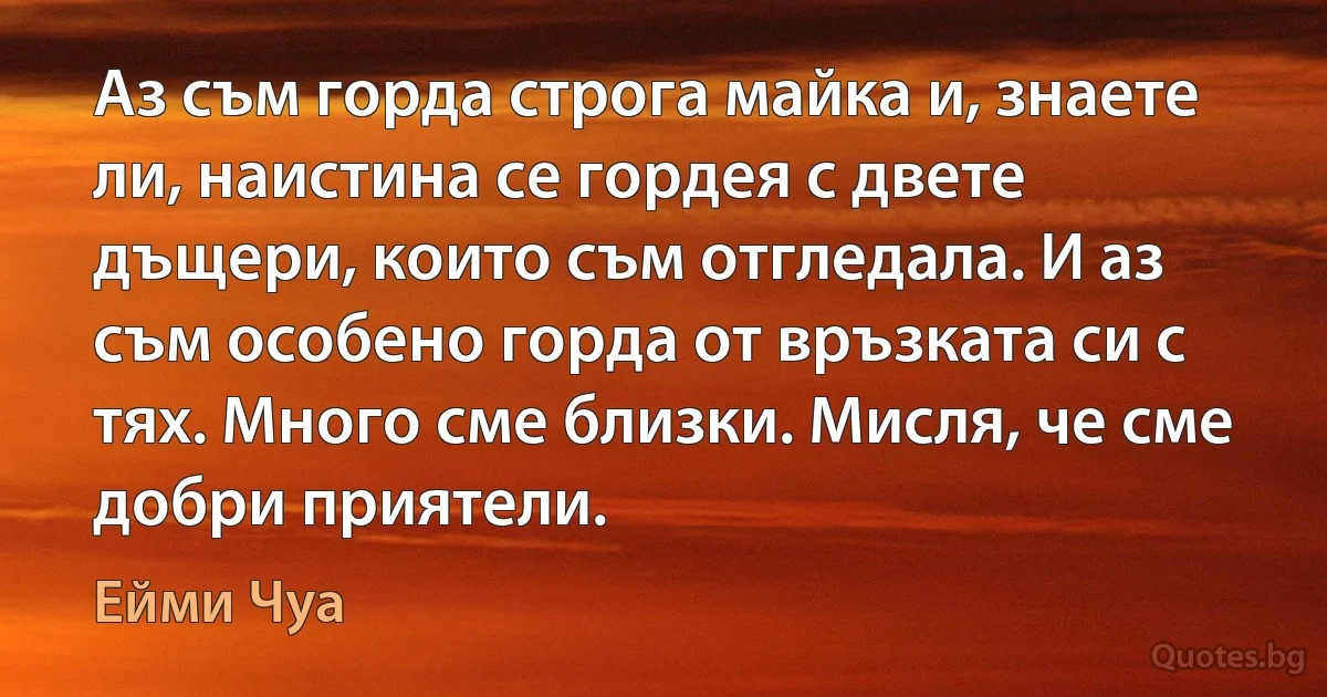 Аз съм горда строга майка и, знаете ли, наистина се гордея с двете дъщери, които съм отгледала. И аз съм особено горда от връзката си с тях. Много сме близки. Мисля, че сме добри приятели. (Ейми Чуа)