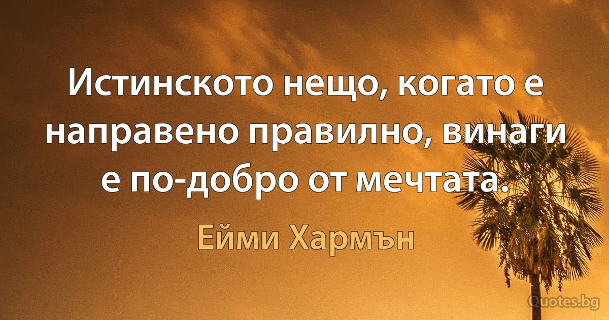 Истинското нещо, когато е направено правилно, винаги е по-добро от мечтата. (Ейми Хармън)