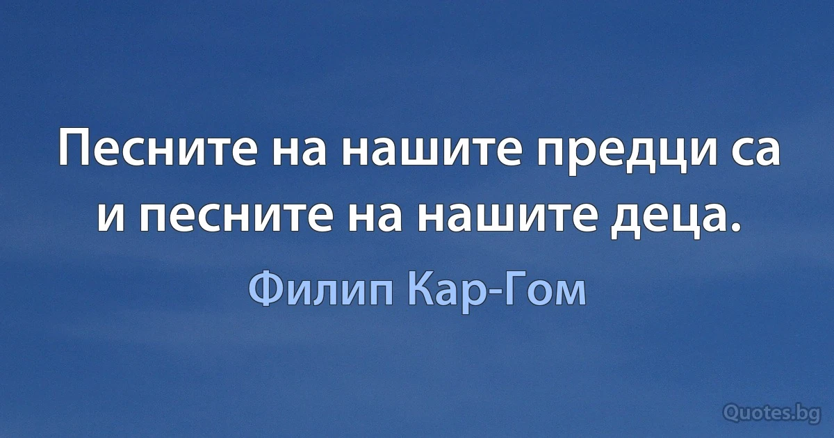 Песните на нашите предци са и песните на нашите деца. (Филип Кар-Гом)