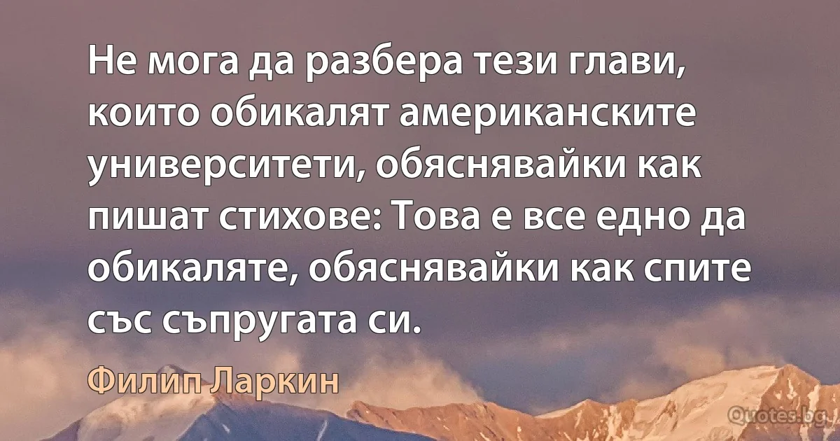 Не мога да разбера тези глави, които обикалят американските университети, обяснявайки как пишат стихове: Това е все едно да обикаляте, обяснявайки как спите със съпругата си. (Филип Ларкин)