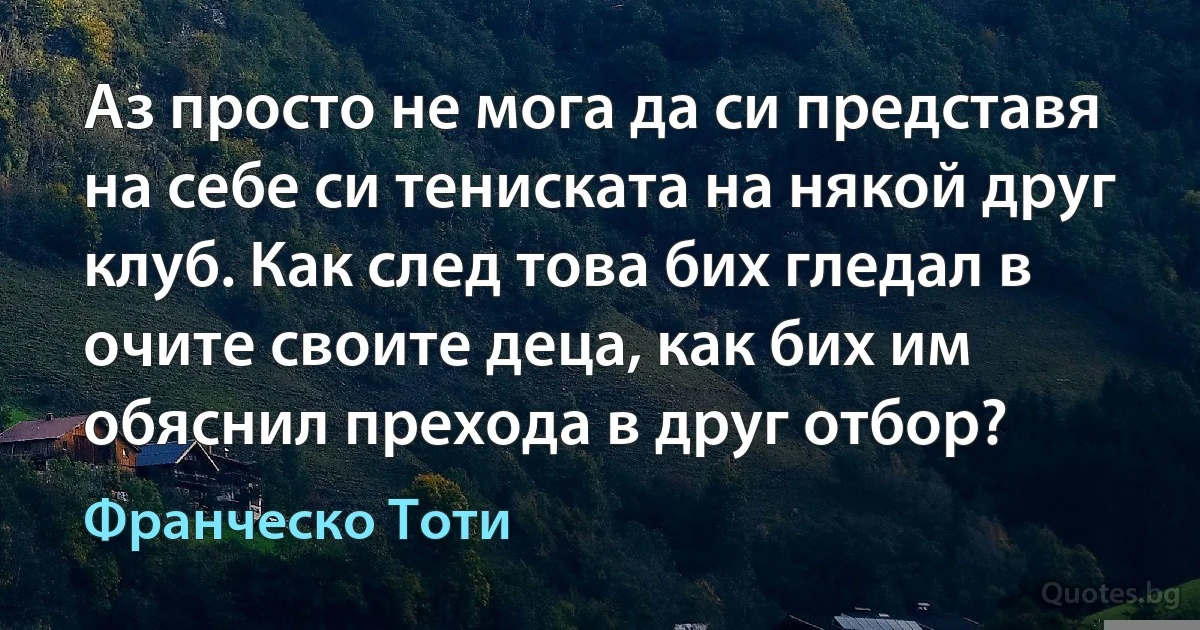 Аз просто не мога да си представя на себе си тениската на някой друг клуб. Как след това бих гледал в очите своите деца, как бих им обяснил прехода в друг отбор? (Франческо Тоти)