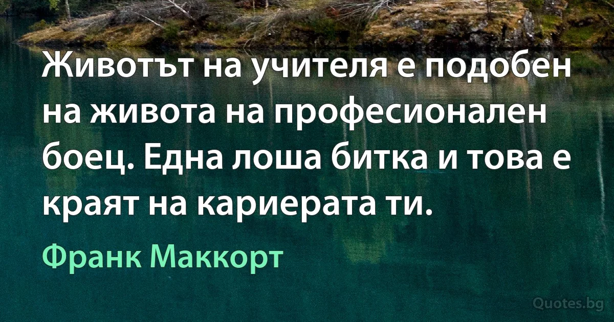 Животът на учителя е подобен на живота на професионален боец. Една лоша битка и това е краят на кариерата ти. (Франк Маккорт)