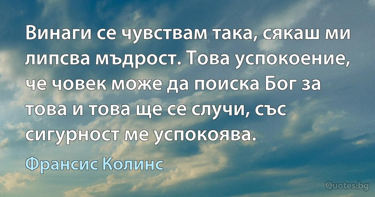 Винаги се чувствам така, сякаш ми липсва мъдрост. Това успокоение, че човек може да поиска Бог за това и това ще се случи, със сигурност ме успокоява. (Франсис Колинс)