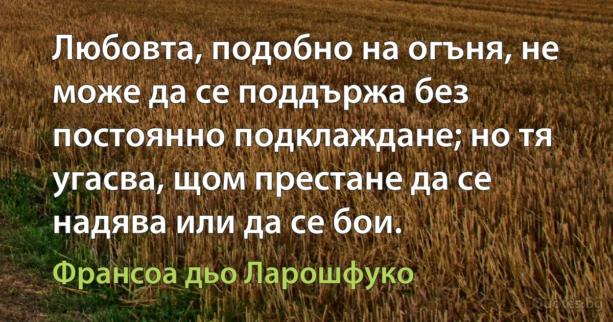 Любовта, подобно на огъня, не може да се поддържа без постоянно подклаждане; но тя угасва, щом престане да се надява или да се бои. (Франсоа дьо Ларошфуко)