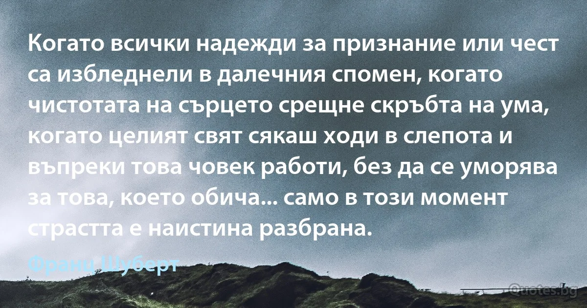 Когато всички надежди за признание или чест са избледнели в далечния спомен, когато чистотата на сърцето срещне скръбта на ума, когато целият свят сякаш ходи в слепота и въпреки това човек работи, без да се уморява за това, което обича... само в този момент страстта е наистина разбрана. (Франц Шуберт)