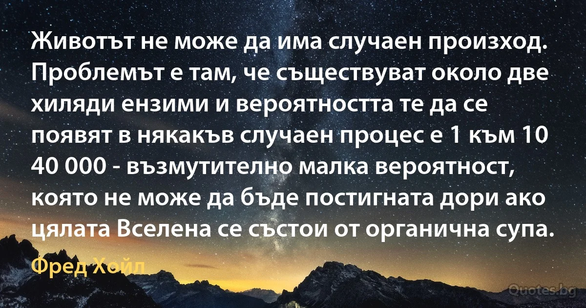 Животът не може да има случаен произход. Проблемът е там, че съществуват около две хиляди ензими и вероятността те да се появят в някакъв случаен процес е 1 към 10 40 000 - възмутително малка вероятност, която не може да бъде постигната дори ако цялата Вселена се състои от органична супа. (Фред Хойл)