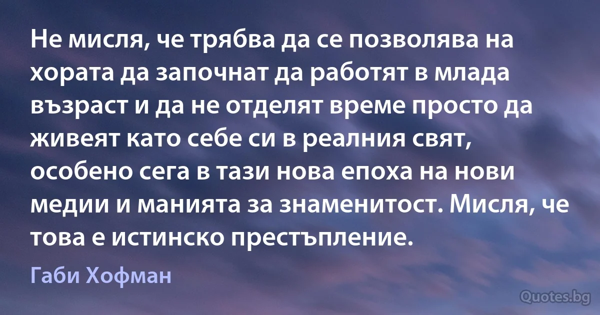 Не мисля, че трябва да се позволява на хората да започнат да работят в млада възраст и да не отделят време просто да живеят като себе си в реалния свят, особено сега в тази нова епоха на нови медии и манията за знаменитост. Мисля, че това е истинско престъпление. (Габи Хофман)