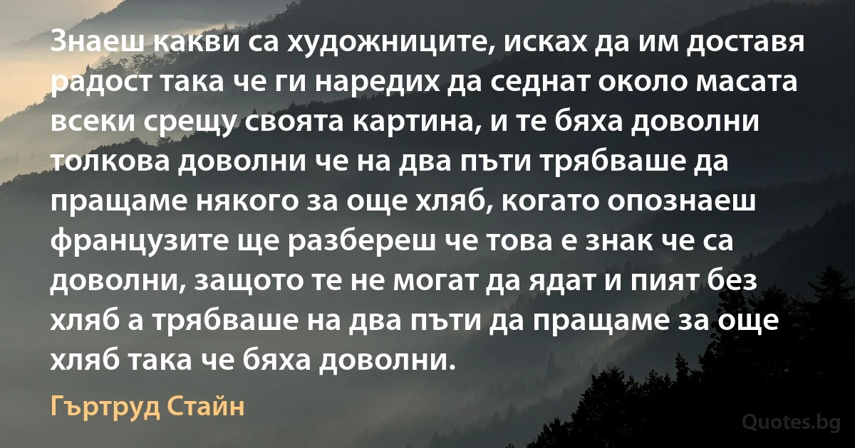 Знаеш какви са художниците, исках да им доставя радост така че ги наредих да седнат около масата всеки срещу своята картина, и те бяха доволни толкова доволни че на два пъти трябваше да пращаме някого за още хляб, когато опознаеш французите ще разбереш че това е знак че са доволни, защото те не могат да ядат и пият без хляб а трябваше на два пъти да пращаме за още хляб така че бяха доволни. (Гъртруд Стайн)