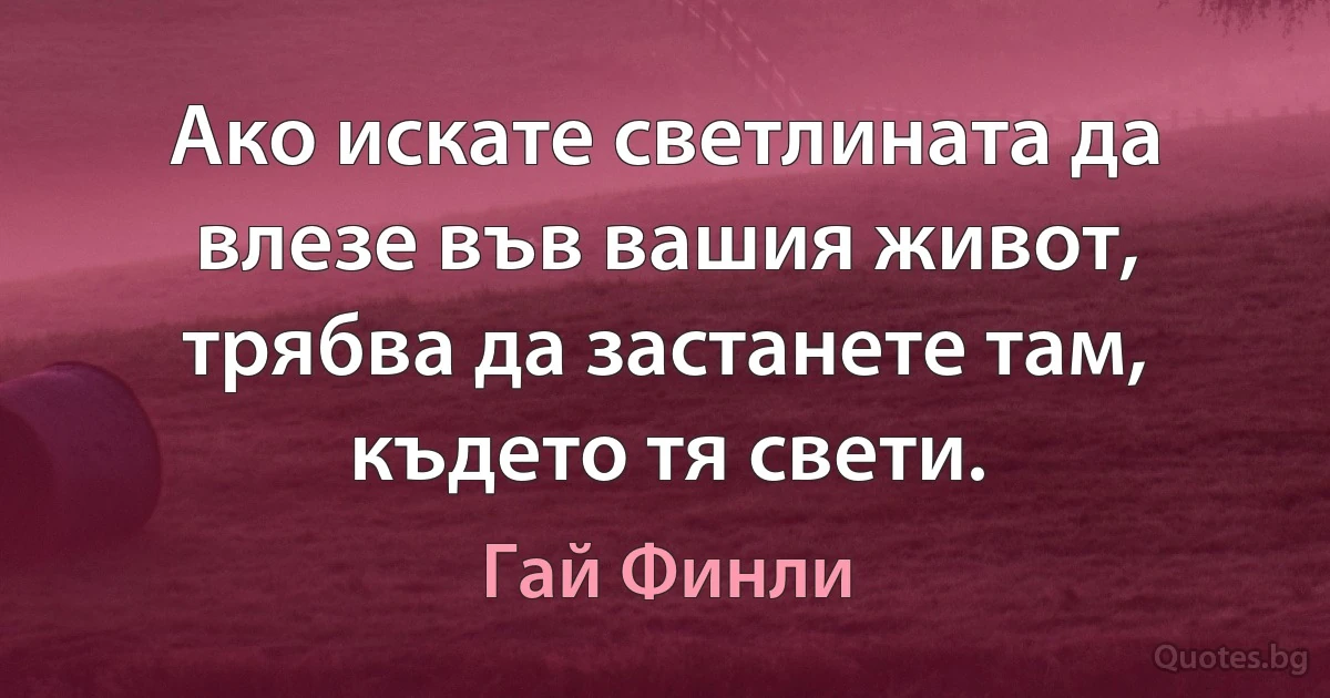 Ако искате светлината да влезе във вашия живот, трябва да застанете там, където тя свети. (Гай Финли)