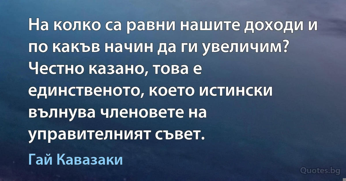 На колко са равни нашите доходи и по какъв начин да ги увеличим? Честно казано, това е единственото, което истински вълнува членовете на управителният съвет. (Гай Кавазаки)