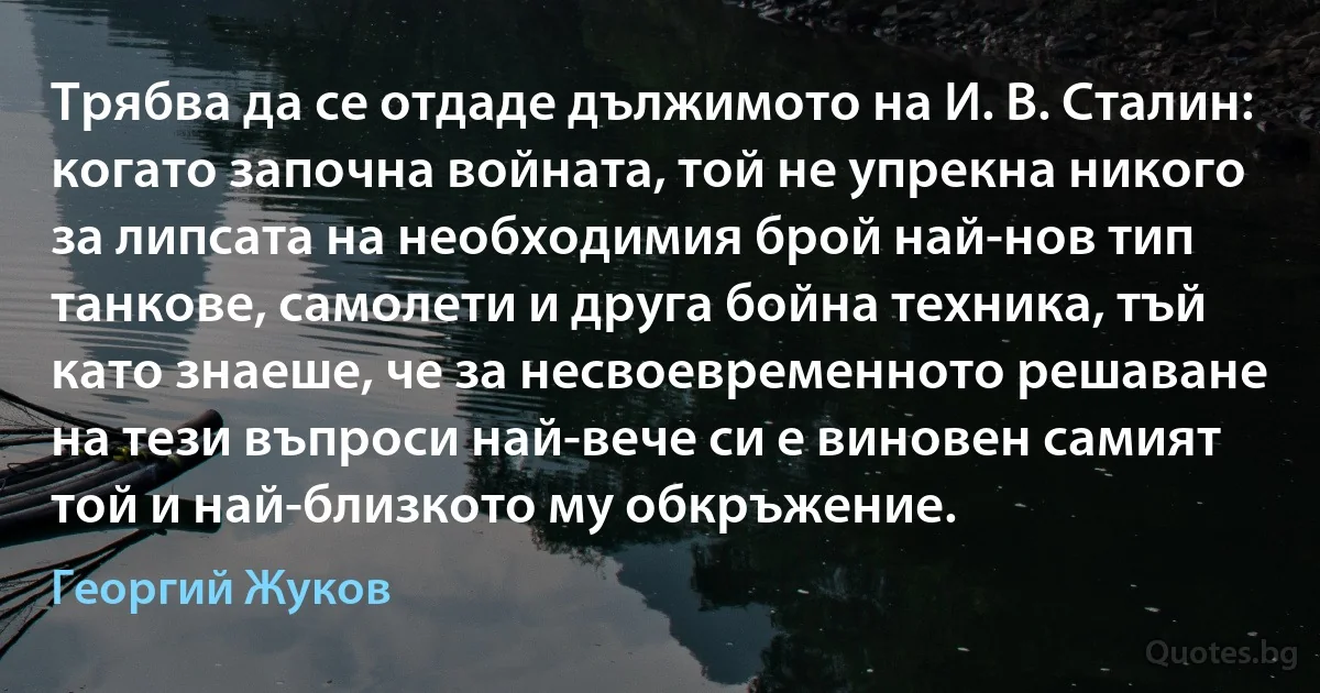 Трябва да се отдаде дължимото на И. В. Сталин: когато започна войната, той не упрекна никого за липсата на необходимия брой най-нов тип танкове, самолети и друга бойна техника, тъй като знаеше, че за несвоевременното решаване на тези въпроси най-вече си е виновен самият той и най-близкото му обкръжение. (Георгий Жуков)