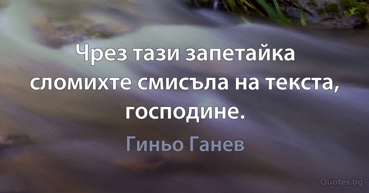 Чрез тази запетайка сломихте смисъла на текста, господине. (Гиньо Ганев)