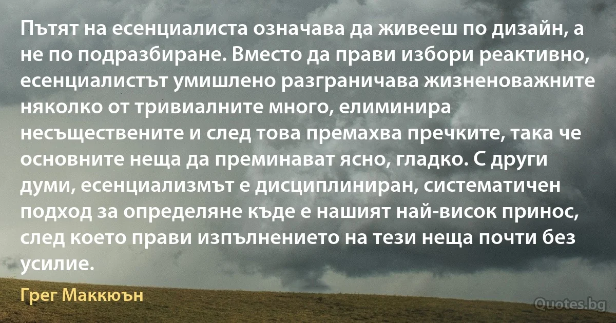 Пътят на есенциалиста означава да живееш по дизайн, а не по подразбиране. Вместо да прави избори реактивно, есенциалистът умишлено разграничава жизненоважните няколко от тривиалните много, елиминира несъществените и след това премахва пречките, така че основните неща да преминават ясно, гладко. С други думи, есенциализмът е дисциплиниран, систематичен подход за определяне къде е нашият най-висок принос, след което прави изпълнението на тези неща почти без усилие. (Грег Маккюън)