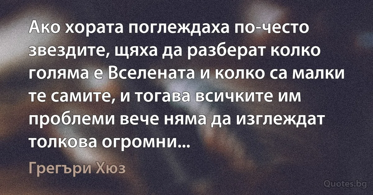 Ако хората поглеждаха по-често звездите, щяха да разберат колко голяма е Вселената и колко са малки те самите, и тогава всичките им проблеми вече няма да изглеждат толкова огромни... (Грегъри Хюз)