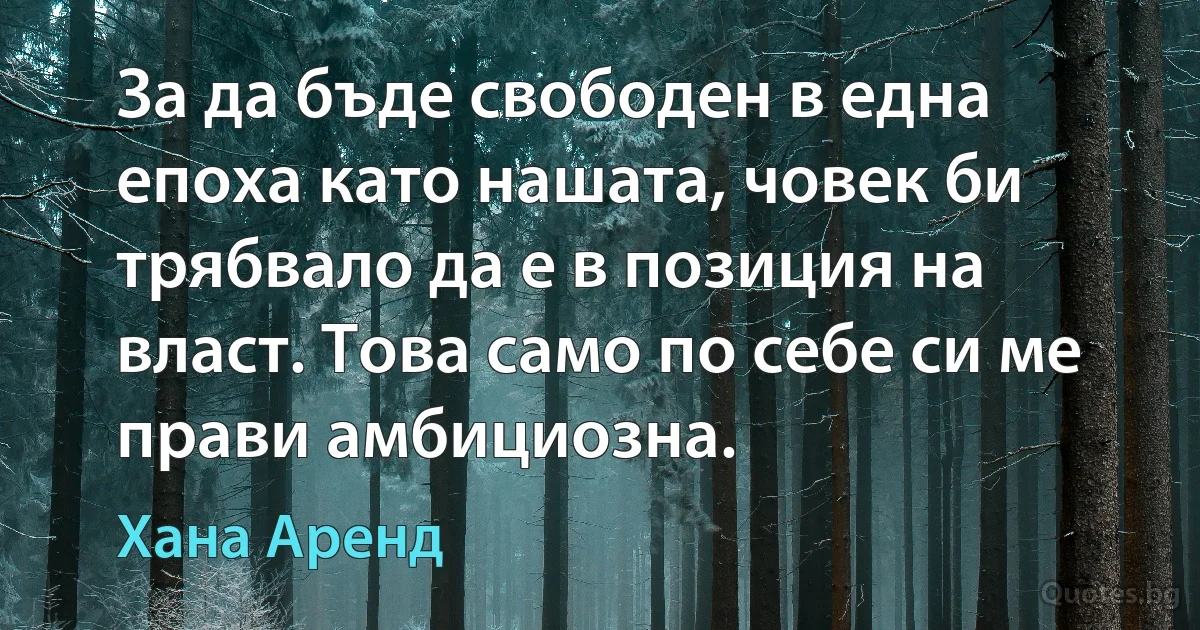 За да бъде свободен в една епоха като нашата, човек би трябвало да е в позиция на власт. Това само по себе си ме прави амбициозна. (Хана Аренд)