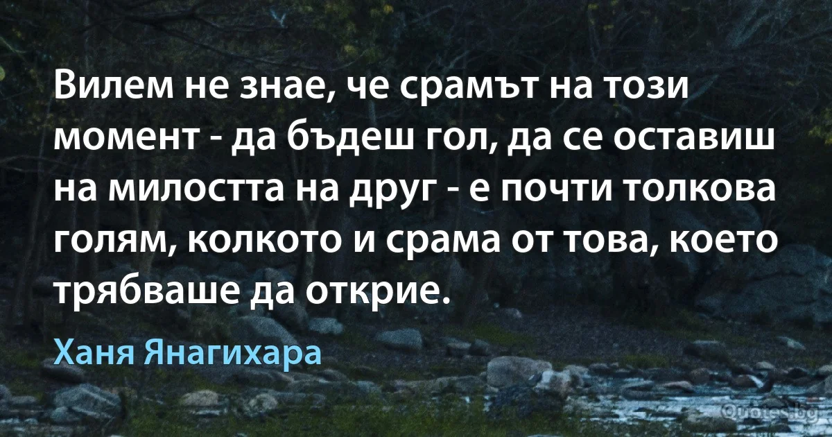 Вилем не знае, че срамът на този момент - да бъдеш гол, да се оставиш на милостта на друг - е почти толкова голям, колкото и срама от това, което трябваше да открие. (Ханя Янагихара)