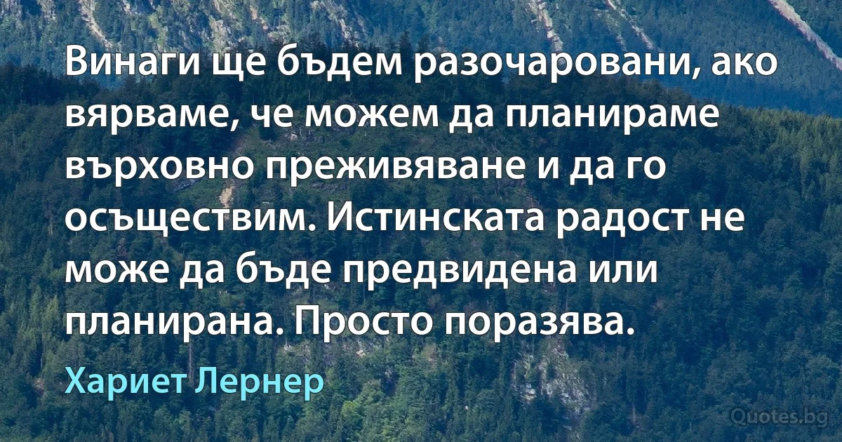 Винаги ще бъдем разочаровани, ако вярваме, че можем да планираме върховно преживяване и да го осъществим. Истинската радост не може да бъде предвидена или планирана. Просто поразява. (Хариет Лернер)