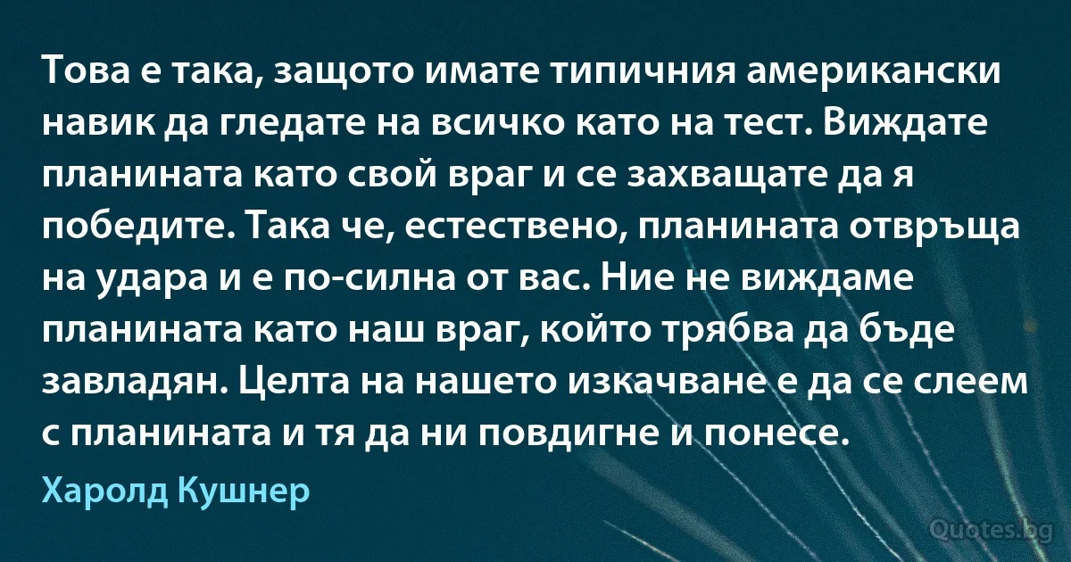 Това е така, защото имате типичния американски навик да гледате на всичко като на тест. Виждате планината като свой враг и се захващате да я победите. Така че, естествено, планината отвръща на удара и е по-силна от вас. Ние не виждаме планината като наш враг, който трябва да бъде завладян. Целта на нашето изкачване е да се слеем с планината и тя да ни повдигне и понесе. (Харолд Кушнер)