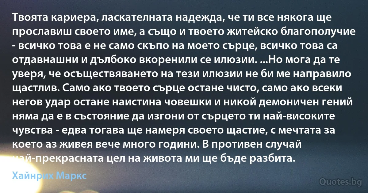 Твоята кариера, ласкателната надежда, че ти все някога ще прославиш своето име, а също и твоето житейско благополучие - всичко това е не само скъпо на моето сърце, всичко това са отдавнашни и дълбоко вкоренили се илюзии. ...Но мога да те уверя, че осъществяването на тези илюзии не би ме направило щастлив. Само ако твоето сърце остане чисто, само ако всеки негов удар остане наистина човешки и никой демоничен гений няма да е в състояние да изгони от сърцето ти най-високите чувства - едва тогава ще намеря своето щастие, с мечтата за което аз живея вече много години. В противен случай най-прекрасната цел на живота ми ще бъде разбита. (Хайнрих Маркс)