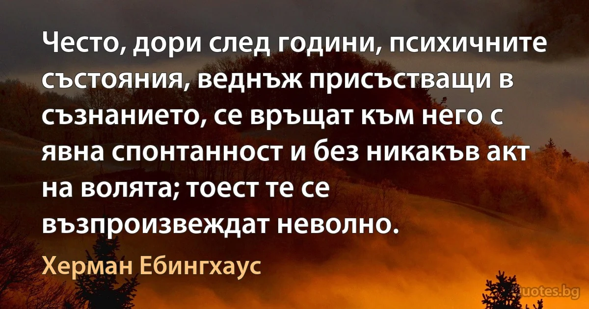 Често, дори след години, психичните състояния, веднъж присъстващи в съзнанието, се връщат към него с явна спонтанност и без никакъв акт на волята; тоест те се възпроизвеждат неволно. (Херман Ебингхаус)