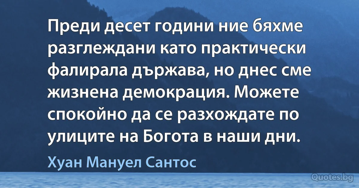 Преди десет години ние бяхме разглеждани като практически фалирала държава, но днес сме жизнена демокрация. Можете спокойно да се разхождате по улиците на Богота в наши дни. (Хуан Мануел Сантос)