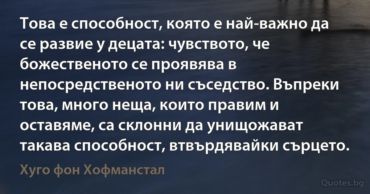 Това е способност, която е най-важно да се развие у децата: чувството, че божественото се проявява в непосредственото ни съседство. Въпреки това, много неща, които правим и оставяме, са склонни да унищожават такава способност, втвърдявайки сърцето. (Хуго фон Хофманстал)