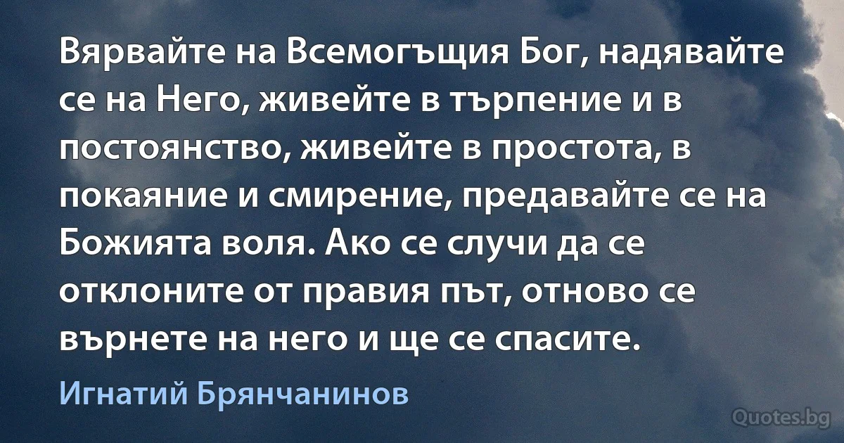 Вярвайте на Всемогъщия Бог, надявайте се на Него, живейте в търпение и в постоянство, живейте в простота, в покаяние и смирение, предавайте се на Божията воля. Ако се случи да се отклоните от правия път, отново се върнете на него и ще се спасите. (Игнатий Брянчанинов)