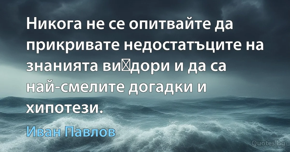 Никога не се опитвайте да прикривате недостатъците на знанията ви	дори и да са най-смелите догадки и хипотези. (Иван Павлов)