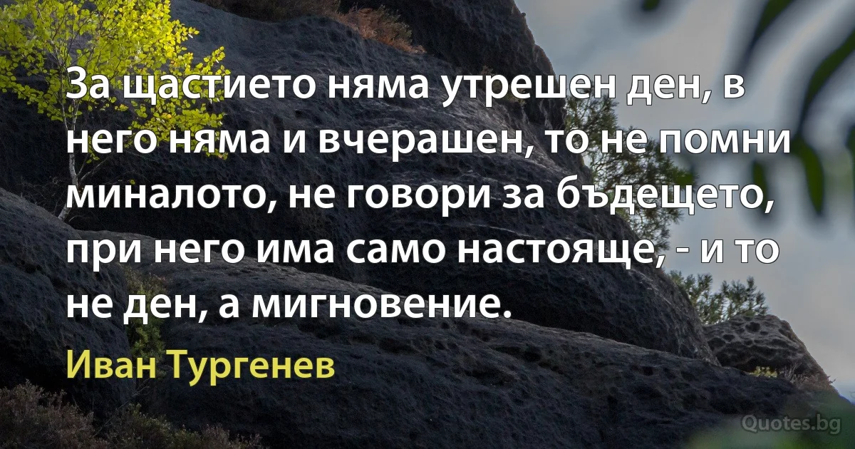 За щастието няма утрешен ден, в него няма и вчерашен, то не помни миналото, не говори за бъдещето, при него има само настояще, - и то не ден, а мигновение. (Иван Тургенев)