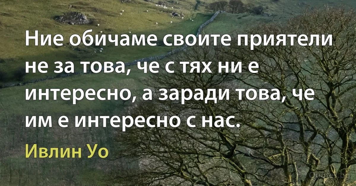 Ние обичаме своите приятели не за това, че с тях ни е интересно, а заради това, че им е интересно с нас. (Ивлин Уо)