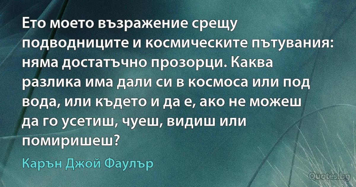 Ето моето възражение срещу подводниците и космическите пътувания: няма достатъчно прозорци. Каква разлика има дали си в космоса или под вода, или където и да е, ако не можеш да го усетиш, чуеш, видиш или помиришеш? (Карън Джой Фаулър)