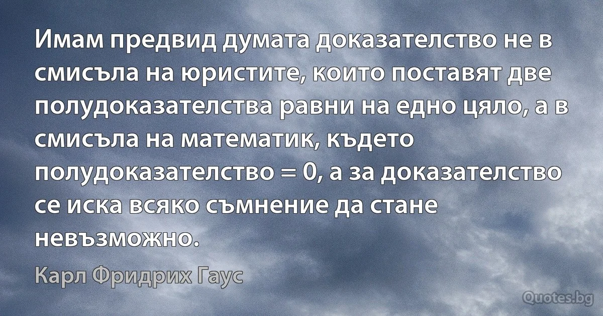 Имам предвид думата доказателство не в смисъла на юристите, които поставят две полудоказателства равни на едно цяло, а в смисъла на математик, където полудоказателство = 0, а за доказателство се иска всяко съмнение да стане невъзможно. (Карл Фридрих Гаус)